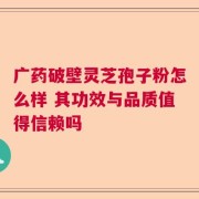 广药破壁灵芝孢子粉怎么样 其功效与品质值得信赖吗