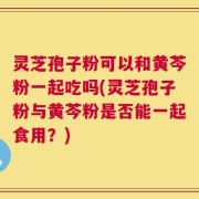 灵芝孢子粉可以和黄芩粉一起吃吗(灵芝孢子粉与黄芩粉是否能一起食用？)