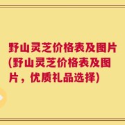 野山灵芝价格表及图片(野山灵芝价格表及图片，优质礼品选择)