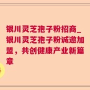 银川灵芝孢子粉招商_银川灵芝孢子粉诚邀加盟，共创健康产业新篇章