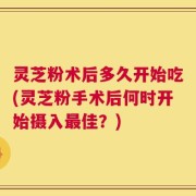 灵芝粉术后多久开始吃(灵芝粉手术后何时开始摄入最佳？)