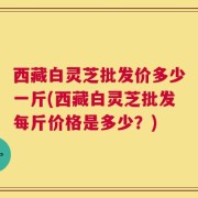 西藏白灵芝批发价多少一斤(西藏白灵芝批发每斤价格是多少？)