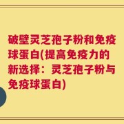 破壁灵芝孢子粉和免疫球蛋白(提高免疫力的新选择：灵芝孢子粉与免疫球蛋白)