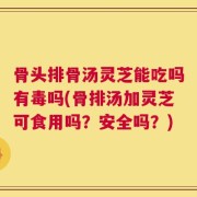 骨头排骨汤灵芝能吃吗有毒吗(骨排汤加灵芝可食用吗？安全吗？)