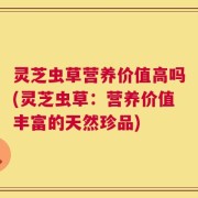 灵芝虫草营养价值高吗(灵芝虫草：营养价值丰富的天然珍品)