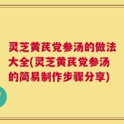 灵芝黄芪党参汤的做法大全(灵芝黄芪党参汤的简易制作步骤分享)