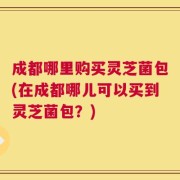 成都哪里购买灵芝菌包(在成都哪儿可以买到灵芝菌包？)