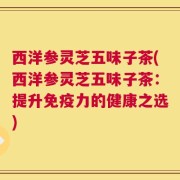 西洋参灵芝五味子茶(西洋参灵芝五味子茶：提升免疫力的健康之选)