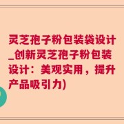 灵芝孢子粉包装袋设计_创新灵芝孢子粉包装设计：美观实用，提升产品吸引力)