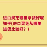 进口灵芝哪里拿货好呢知乎(进口灵芝从哪里进货比较好？)