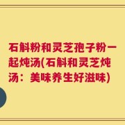 石斛粉和灵芝孢子粉一起炖汤(石斛和灵芝炖汤：美味养生好滋味)