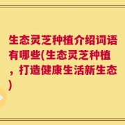 生态灵芝种植介绍词语有哪些(生态灵芝种植，打造健康生活新生态)
