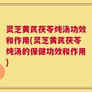 灵芝黄芪茯苓炖汤功效和作用(灵芝黄芪茯苓炖汤的保健功效和作用)