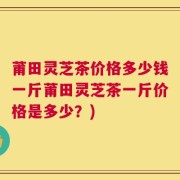 莆田灵芝茶价格多少钱一斤莆田灵芝茶一斤价格是多少？)