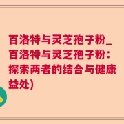 百洛特与灵芝孢子粉_百洛特与灵芝孢子粉：探索两者的结合与健康益处)