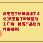灵芝孢子粉破壁加工企业(灵芝孢子粉破壁加工厂商：优质产品助力养生福利)