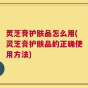 灵芝膏护肤品怎么用(灵芝膏护肤品的正确使用方法)