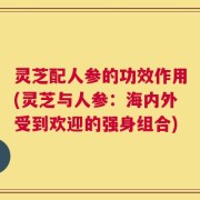 灵芝配人参的功效作用(灵芝与人参：海内外受到欢迎的强身组合)