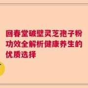 回春堂破壁灵芝孢子粉功效全解析健康养生的优质选择
