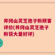 井冈山灵芝孢子粉顾客评价(井冈山灵芝孢子粉获大量好评)