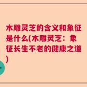 木雕灵芝的含义和象征是什么(木雕灵芝：象征长生不老的健康之道)