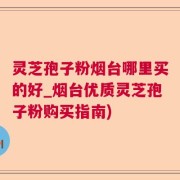 灵芝孢子粉烟台哪里买的好_烟台优质灵芝孢子粉购买指南)