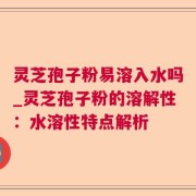 灵芝孢子粉易溶入水吗_灵芝孢子粉的溶解性：水溶性特点解析