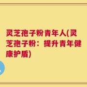 灵芝孢子粉青年人(灵芝孢子粉：提升青年健康护盾)