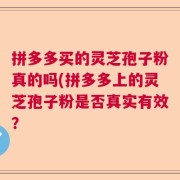 拼多多买的灵芝孢子粉真的吗(拼多多上的灵芝孢子粉是否真实有效？