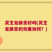 灵芝龙颜膏好吗(灵芝龙颜膏的效果如何？)