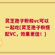 灵芝孢子粉和vc可以一起吃(灵芝孢子粉搭配VC，效果更佳！)