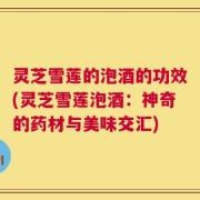 灵芝雪莲的泡酒的功效(灵芝雪莲泡酒：神奇的药材与美味交汇)