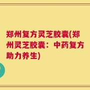 郑州复方灵芝胶囊(郑州灵芝胶囊：中药复方助力养生)