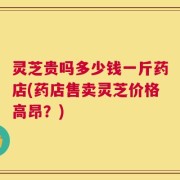 灵芝贵吗多少钱一斤药店(药店售卖灵芝价格高昂？)