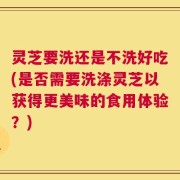 灵芝要洗还是不洗好吃(是否需要洗涤灵芝以获得更美味的食用体验？)