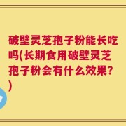 破壁灵芝孢子粉能长吃吗(长期食用破壁灵芝孢子粉会有什么效果？)