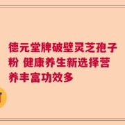 德元堂牌破壁灵芝孢子粉 健康养生新选择营养丰富功效多