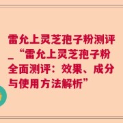 雷允上灵芝孢子粉测评_“雷允上灵芝孢子粉全面测评:效果、成分与使用方法解析”