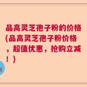品高灵芝孢子粉的价格(品高灵芝孢子粉价格，超值优惠，抢购立减！)