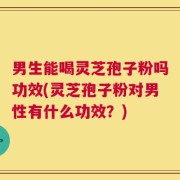 男生能喝灵芝孢子粉吗功效(灵芝孢子粉对男性有什么功效？)