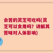 会苦的灵芝可吃吗(灵芝可以食用吗？讲解其苦味对人体影响)