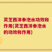 灵芝西洋参泡水功效和作用(灵芝西洋参泡水的功效和作用)