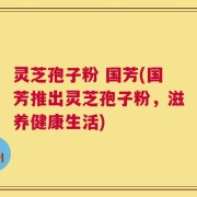 灵芝孢子粉 国芳(国芳推出灵芝孢子粉，滋养健康生活)
