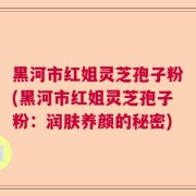 黑河市红姐灵芝孢子粉(黑河市红姐灵芝孢子粉:润肤养颜的秘密)