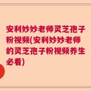 安利妙妙老师灵芝孢子粉视频(安利妙妙老师的灵芝孢子粉视频养生必看)