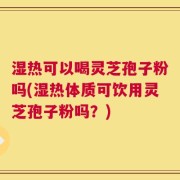 湿热可以喝灵芝孢子粉吗(湿热体质可饮用灵芝孢子粉吗？)