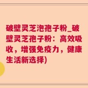 破壁灵芝泡孢子粉_破壁灵芝孢子粉：高效吸收，增强免疫力，健康生活新选择)