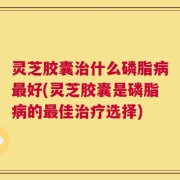 灵芝胶囊治什么磷脂病最好(灵芝胶囊是磷脂病的最佳治疗选择)