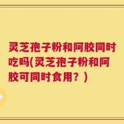 灵芝孢子粉和阿胶同时吃吗(灵芝孢子粉和阿胶可同时食用？)