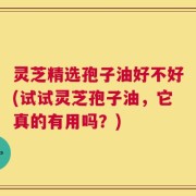 灵芝精选孢子油好不好(试试灵芝孢子油，它真的有用吗？)